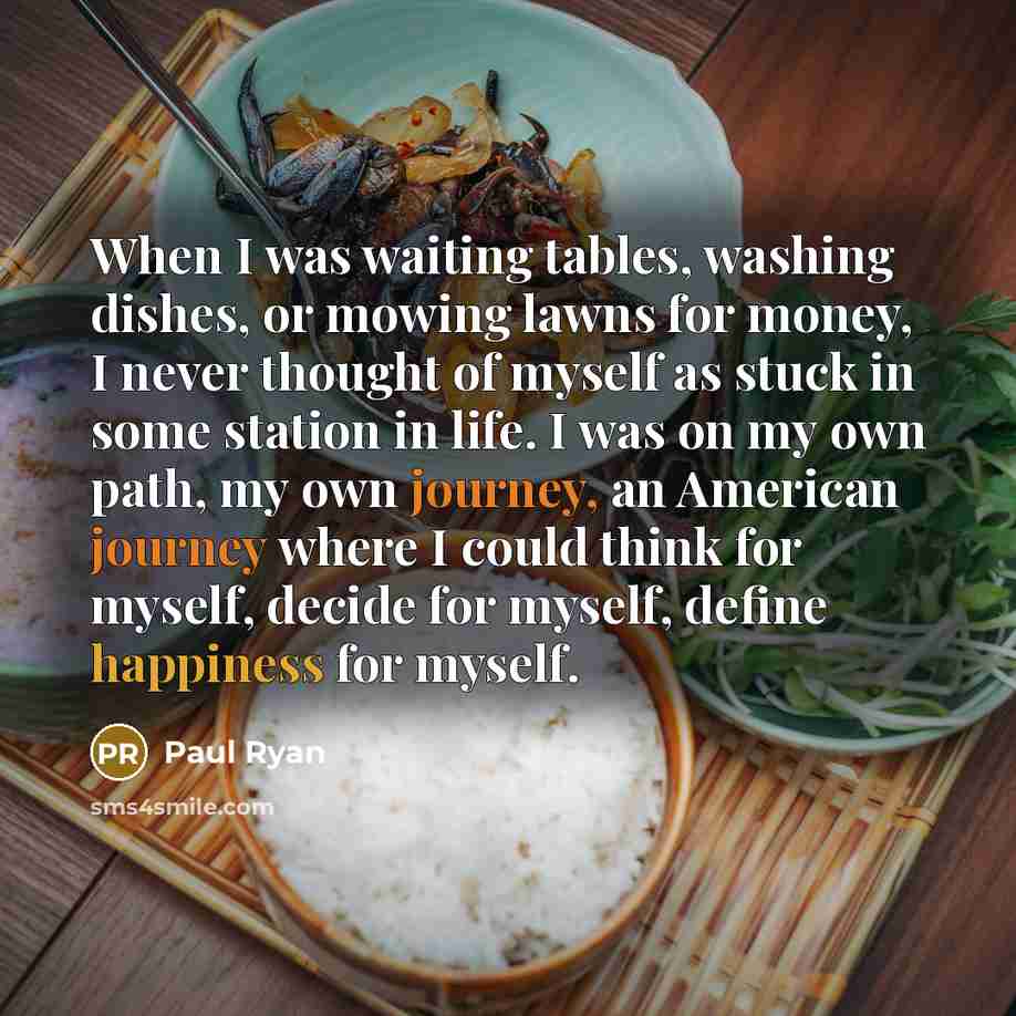 “When I was waiting tables, washing dishes, or mowing lawns for money, I never thought of myself as stuck in some station in life. I was on my own path, my own journey, an American journey where I could think for myself, decide for myself, define happiness for myself.” quote by Paul Ryan