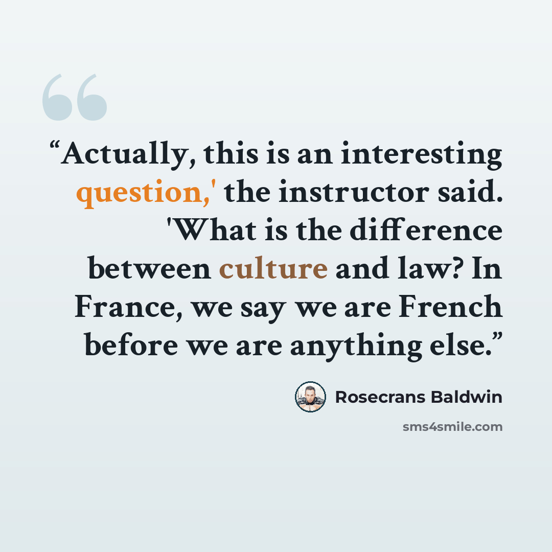 “Actually, this is an interesting question,' the instructor said. 'What is the difference between culture and law? In France, we say we are French before we are anything else.” quote by Rosecrans Baldwin