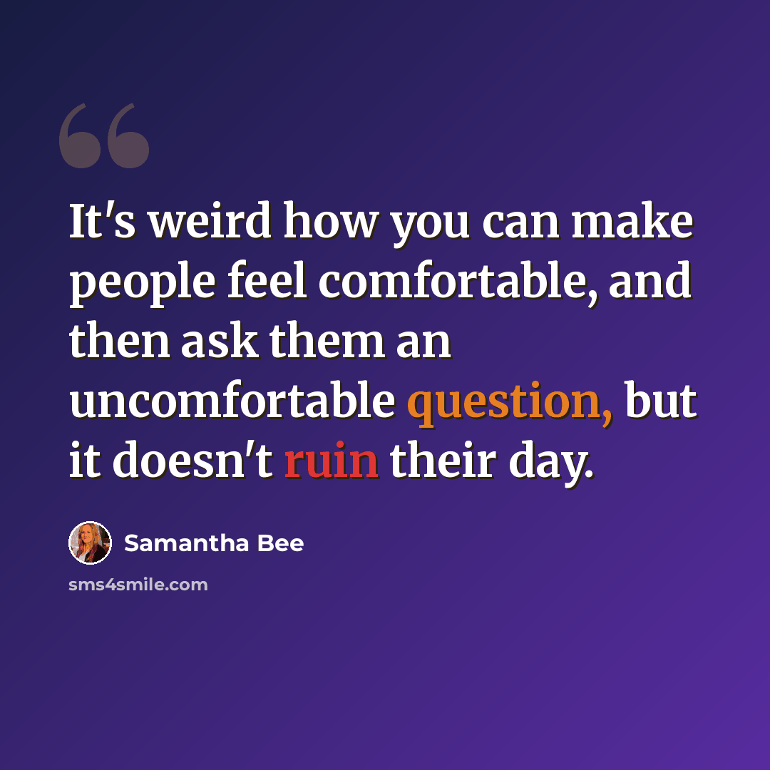 “It's weird how you can make people feel comfortable, and then ask them an uncomfortable question, but it doesn't ruin their day.” quote by Samantha Bee