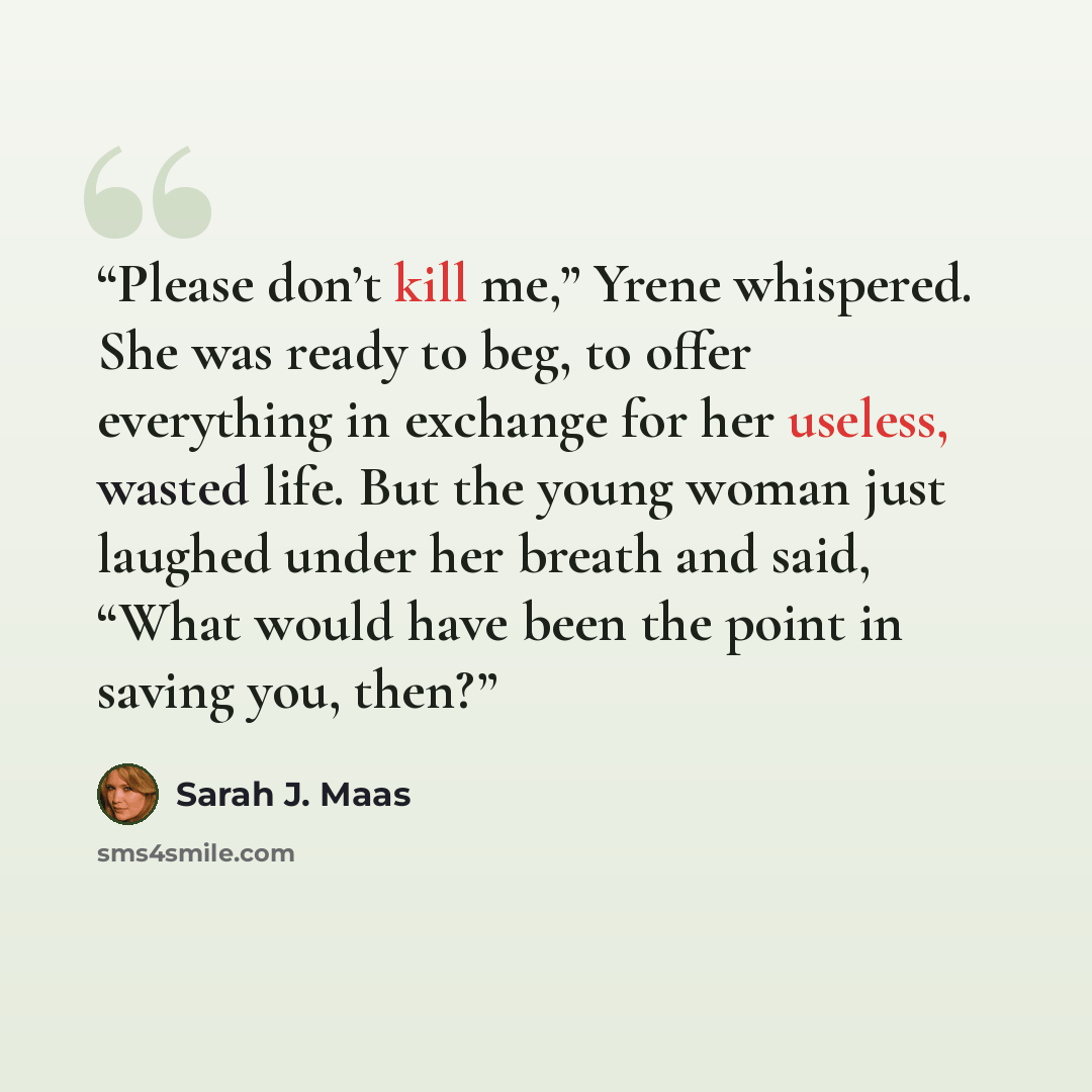 “Please don’t kill me,” Yrene whispered. She was ready to beg, to offer everything in exchange for her useless, wasted life. But the young woman just laughed under her breath and said, “What would have been the point in saving you, then?” quote by Sarah J. Maas