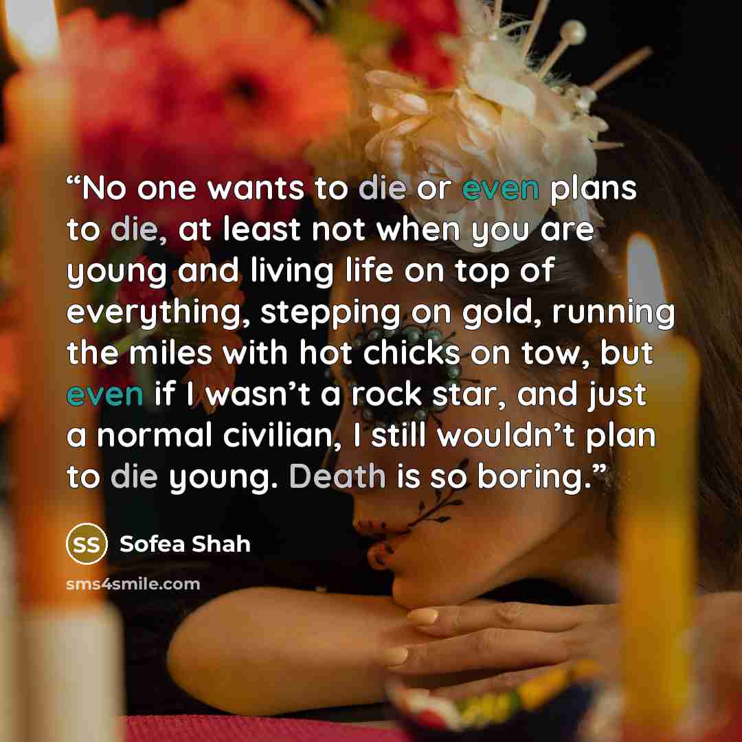 “No one wants to die or even plans to die, at least not when you are young and living life on top of everything, stepping on gold, running the miles with hot chicks on tow, but even if I wasn’t a rock star, and just a normal civilian, I still wouldn’t plan to die young. Death is so boring.” quote by Sofea Shah