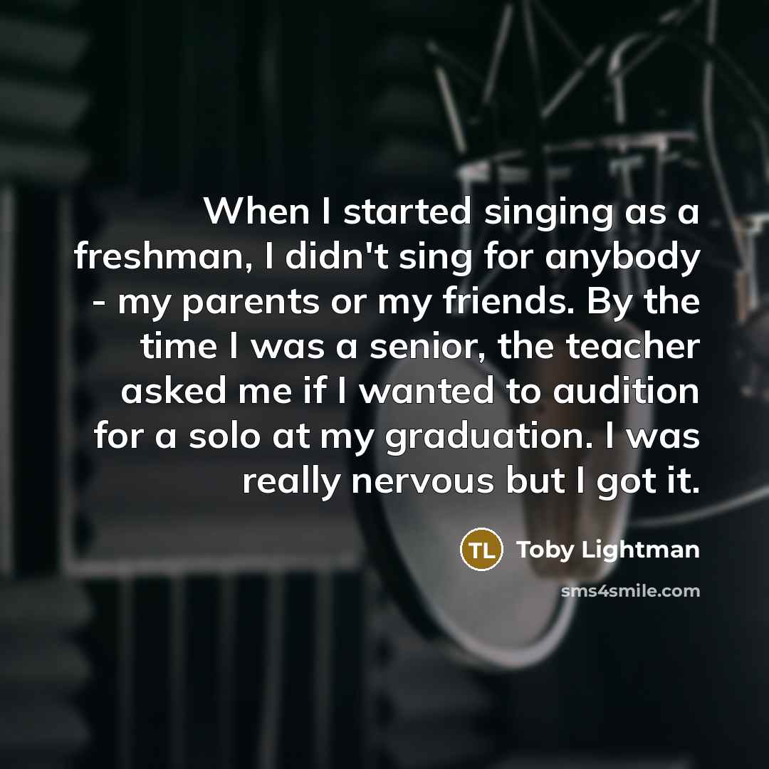“When I started singing as a freshman, I didn't sing for anybody - my parents or my friends. By the time I was a senior, the teacher asked me if I wanted to audition for a solo at my graduation. I was really nervous but I got it.” quote by Toby Lightman