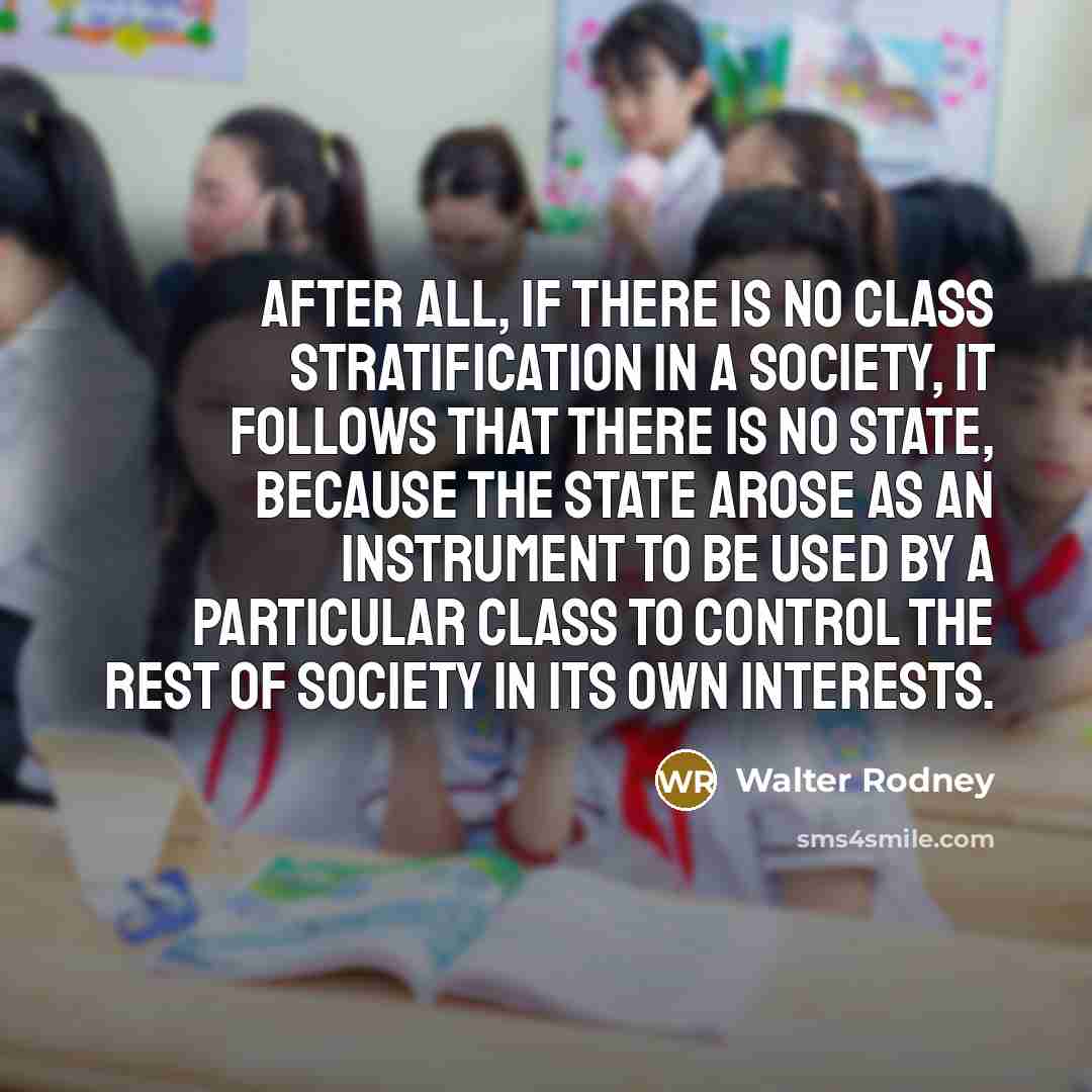 “After all, if there is no class stratification in a society, it follows that there is no state, because the state arose as an instrument to be used by a particular class to control the rest of society in its own interests.” quote by Walter Rodney