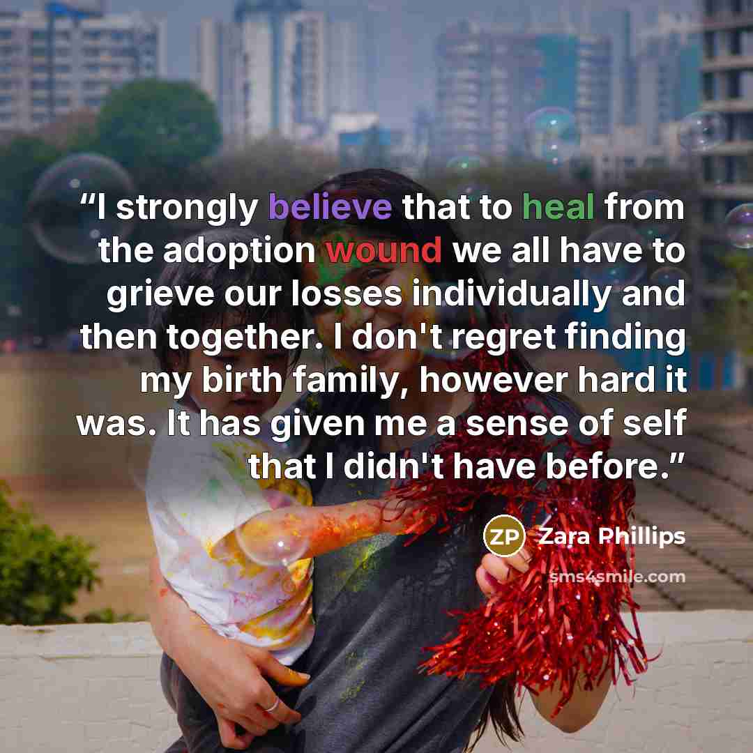“I strongly believe that to heal from the adoption wound we all have to grieve our losses individually and then together. I don't regret finding my birth family, however hard it was. It has given me a sense of self that I didn't have before.” quote by Zara Phillips