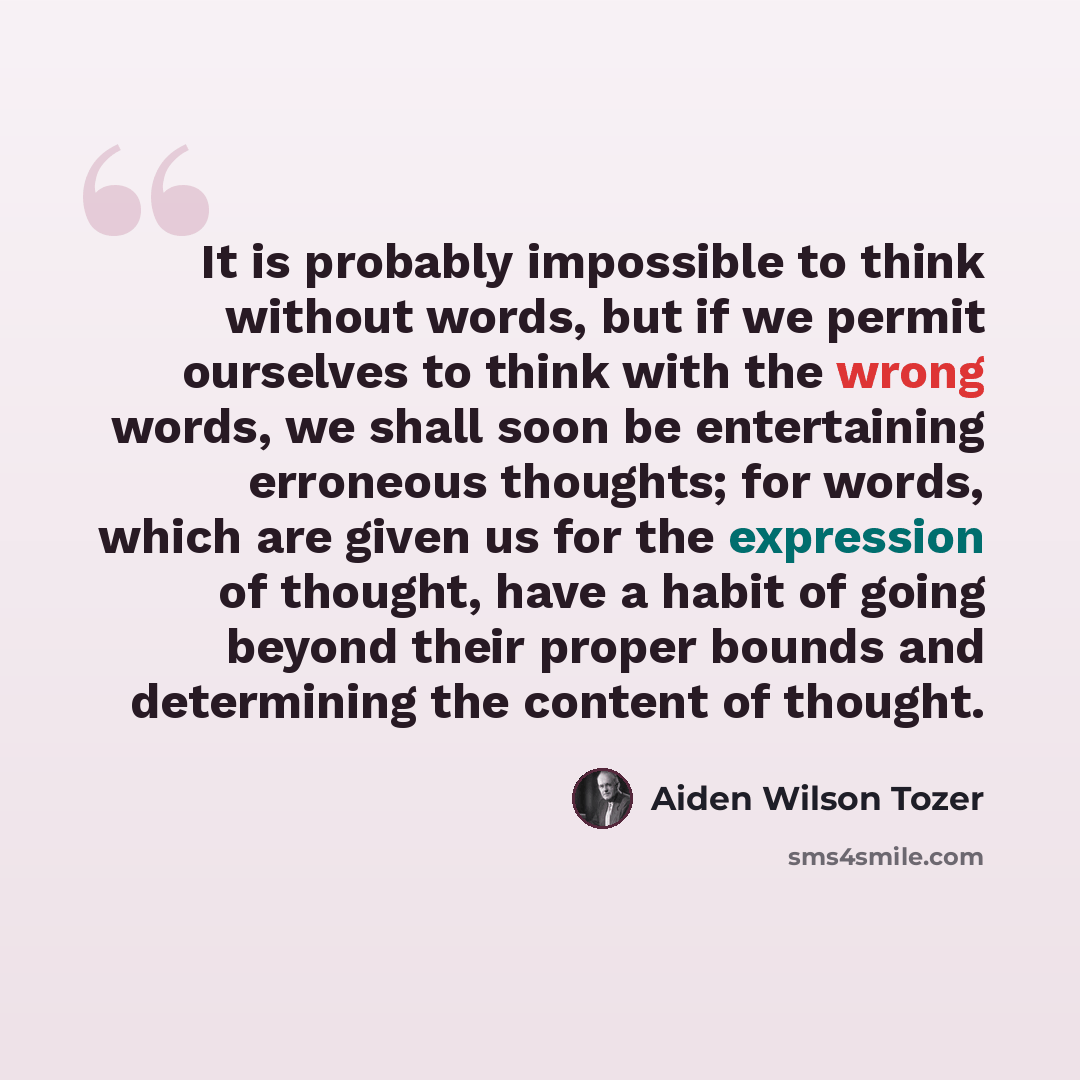 “It is probably impossible to think without words, but if we permit ourselves to think with the wrong words, we shall soon be entertaining erroneous thoughts; for words, which are given us for the expression of thought, have a habit of going beyond their proper bounds and determining the content of…” quote by Aiden Wilson Tozer