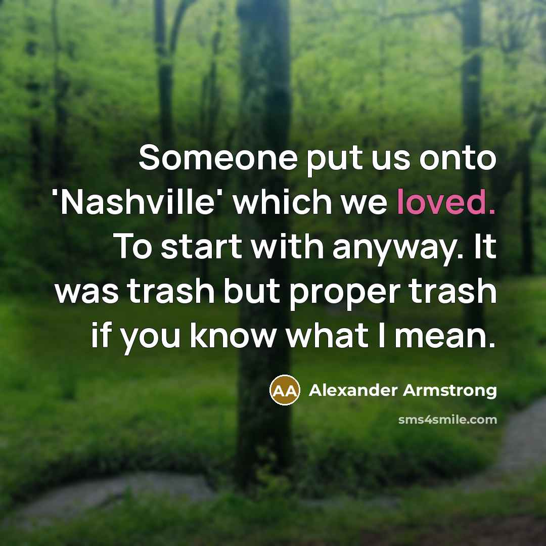 “Someone put us onto 'Nashville' which we loved. To start with anyway. It was trash but proper trash if you know what I mean.” quote by Alexander Armstrong