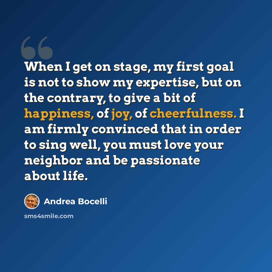 “When I get on stage, my first goal is not to show my expertise, but on the contrary, to give a bit of happiness, of joy, of cheerfulness. I am firmly convinced that in order to sing well, you must love your neighbor and be passionate about life.” quote by Andrea Bocelli