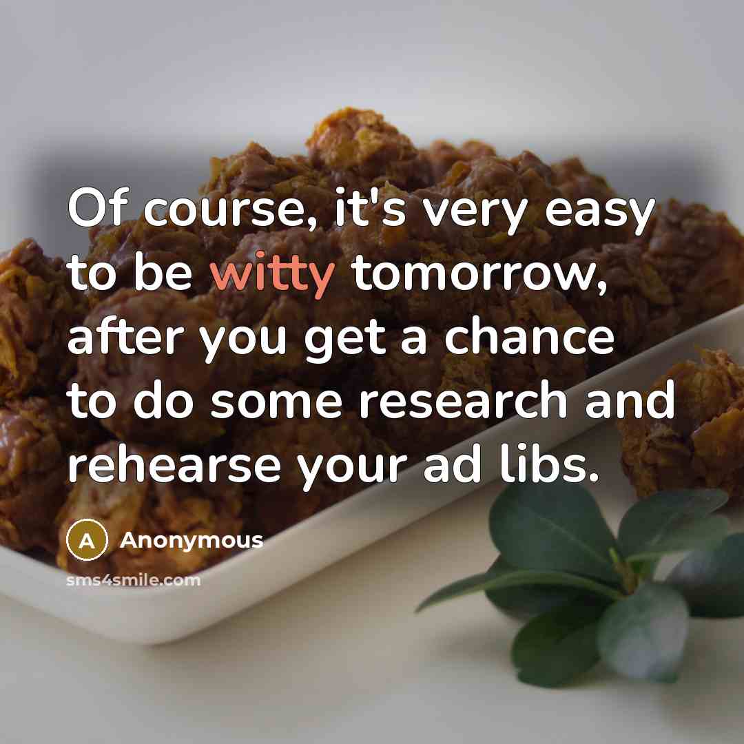 “Of course, it's very easy to be witty tomorrow, after you get a chance to do some research and rehearse your ad libs.” quote by Anonymous