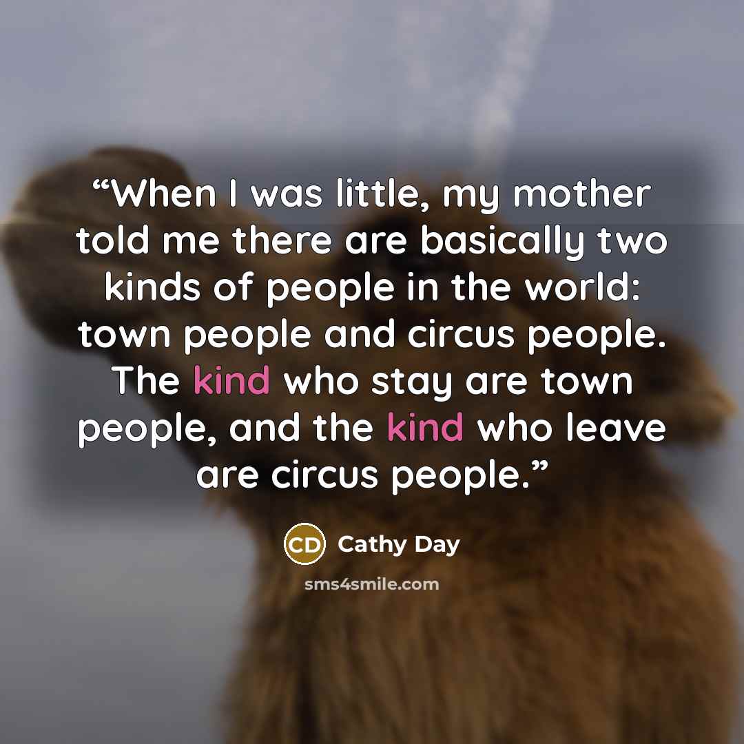 “When I was little, my mother told me there are basically two kinds of people in the world: town people and circus people. The kind who stay are town people, and the kind who leave are circus people.” quote by Cathy Day