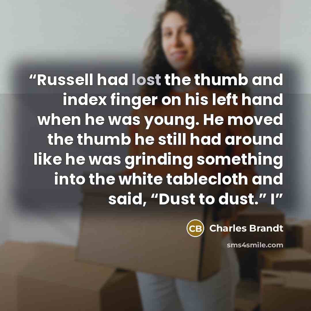 “Russell had lost the thumb and index finger on his left hand when he was young. He moved the thumb he still had around like he was grinding something into the white tablecloth and said, “Dust to dust.” I” quote by Charles Brandt