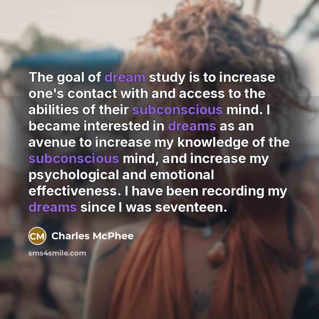 “The goal of dream study is to increase one's contact with and access to the abilities of their subconscious mind. I became interested in dreams as an avenue to increase my knowledge of the subconscious mind, and increase my psychological and emotional effectiveness. I have been recording my dreams…” quote by Charles McPhee