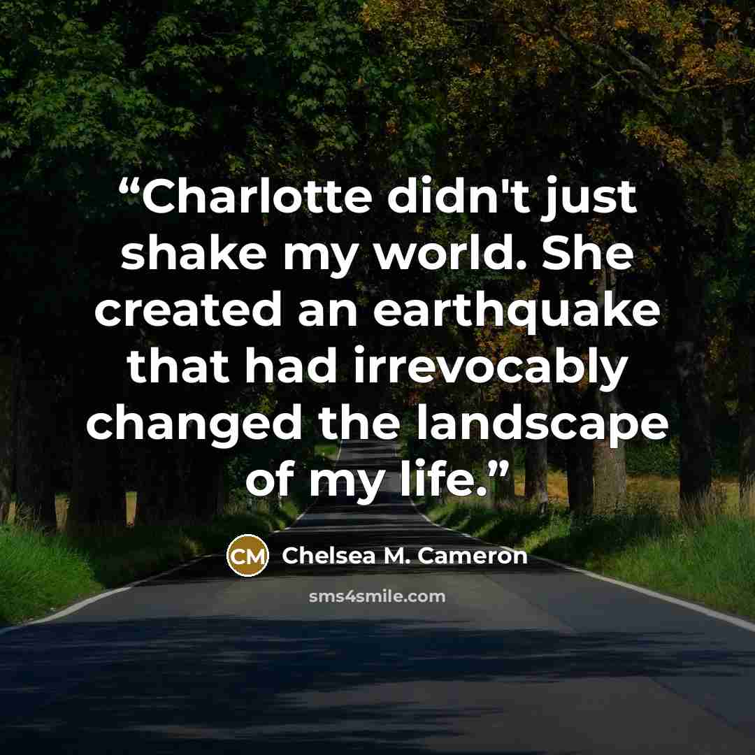 “Charlotte didn't just shake my world. She created an earthquake that had irrevocably changed the landscape of my life.” quote by Chelsea M. Cameron