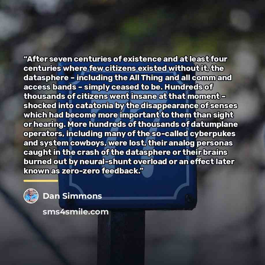 “After seven centuries of existence and at least four centuries where few citizens existed without it, the datasphere – including the All Thing and all comm and access bands – simply ceased to be. Hundreds of thousands of citizens went insane at that moment – shocked into catatonia by the…” quote by Dan Simmons