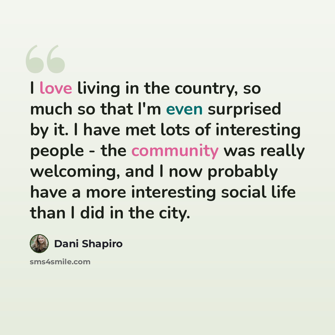 “I love living in the country, so much so that I'm even surprised by it. I have met lots of interesting people - the community was really welcoming, and I now probably have a more interesting social life than I did in the city.” quote by Dani Shapiro