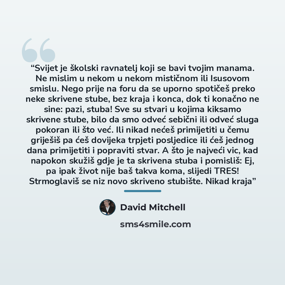 “Svijet je školski ravnatelj koji se bavi tvojim manama. Ne mislim u nekom u nekom mističnom ili Isusovom smislu. Nego prije na foru da se uporno spotičeš preko neke skrivene stube, bez kraja i konca, dok ti konačno ne sine: pazi, stuba! Sve su stvari u kojima kiksamo skrivene stube, bilo da smo…” quote by David Mitchell