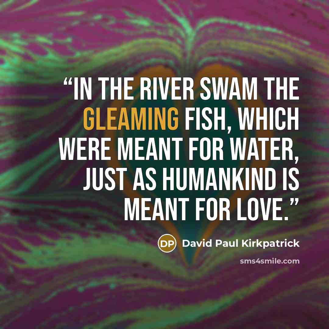 “In the river swam the gleaming fish, which were meant for water, just as humankind is meant for love.” quote by David Paul Kirkpatrick