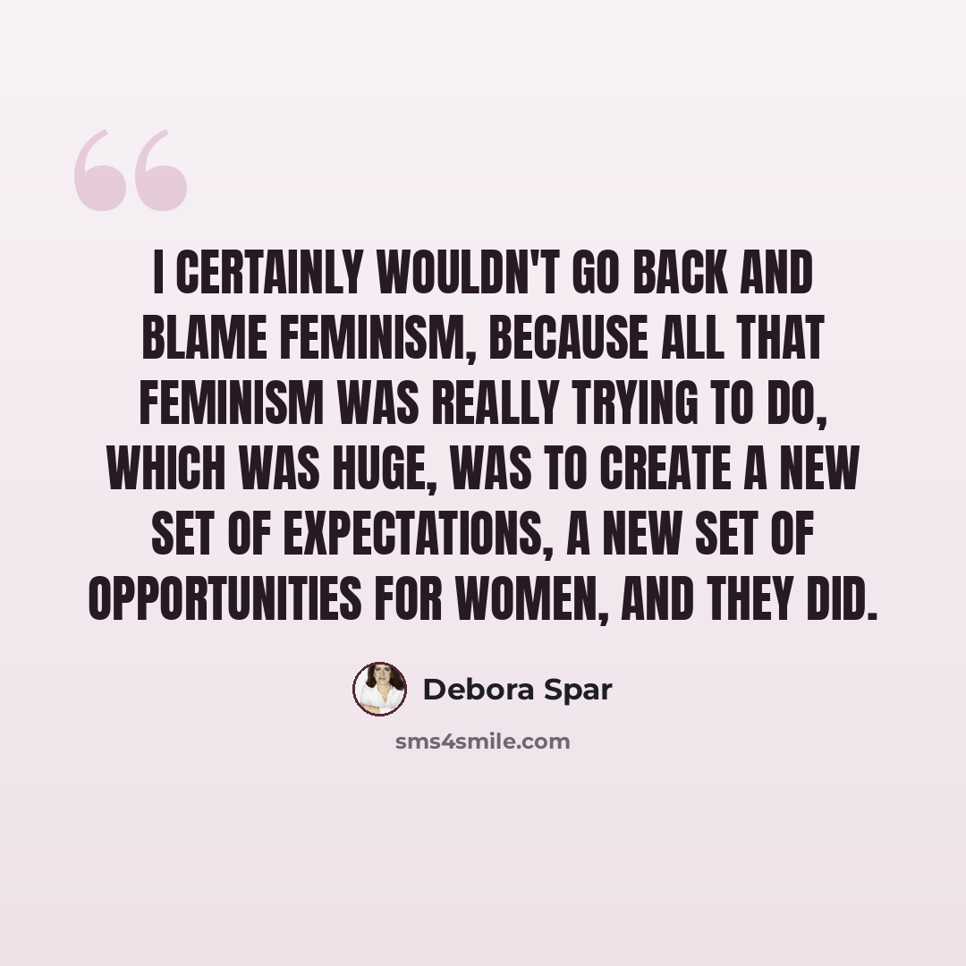 “I certainly wouldn't go back and blame feminism, because all that feminism was really trying to do, which was huge, was to create a new set of expectations, a new set of opportunities for women, and they did.” quote by Debora Spar