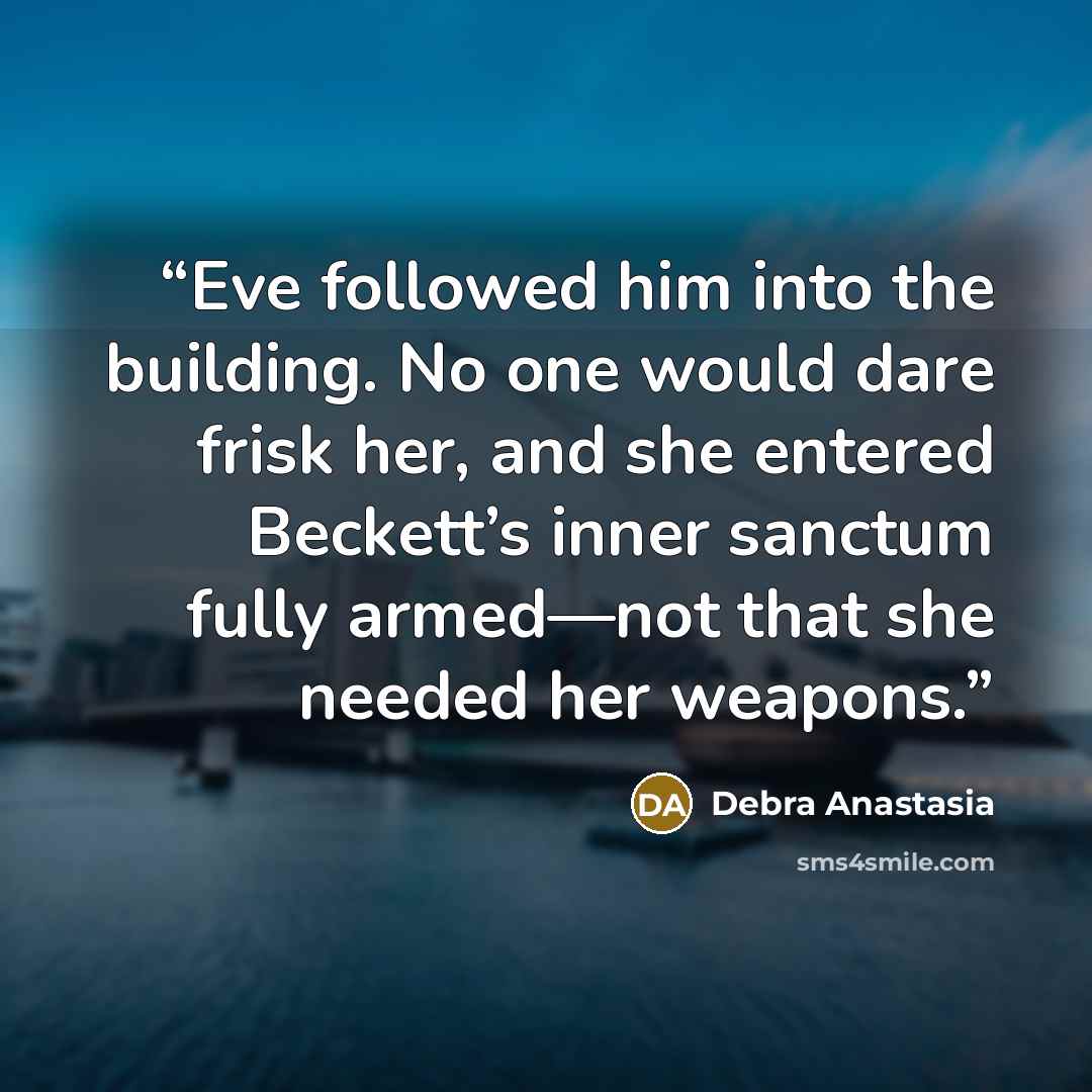 “Eve followed him into the building. No one would dare frisk her, and she entered Beckett’s inner sanctum fully armed—not that she needed her weapons.” quote by Debra Anastasia