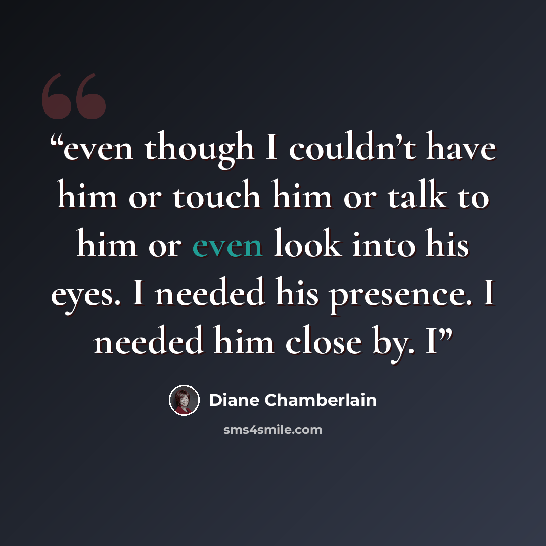 “even though I couldn’t have him or touch him or talk to him or even look into his eyes. I needed his presence. I needed him close by. I” quote by Diane Chamberlain