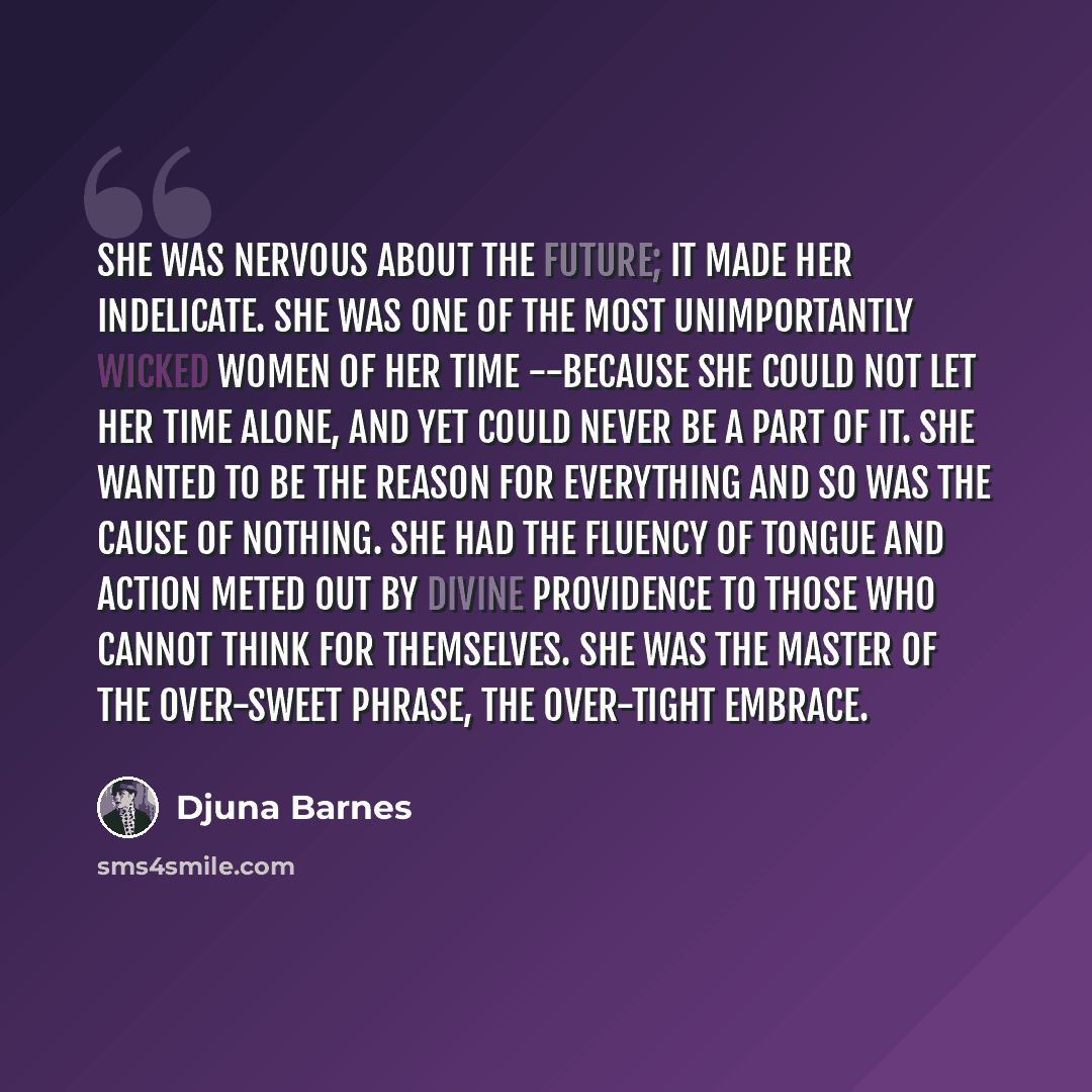 “She was nervous about the future; it made her indelicate. She was one of the most unimportantly wicked women of her time --because she could not let her time alone, and yet could never be a part of it. She wanted to be the reason for everything and so was the cause of nothing. She had the fluency…” quote by Djuna Barnes