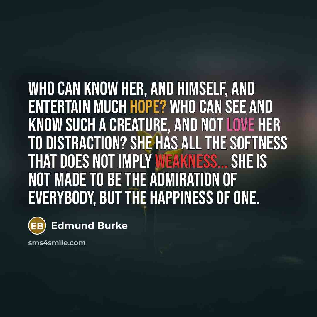 “Who can know her, and himself, and entertain much hope? Who can see and know such a creature, and not love her to distraction? She has all the softness that does not imply weakness... she is not made to be the admiration of everybody, but the happiness of one.” quote by Edmund Burke
