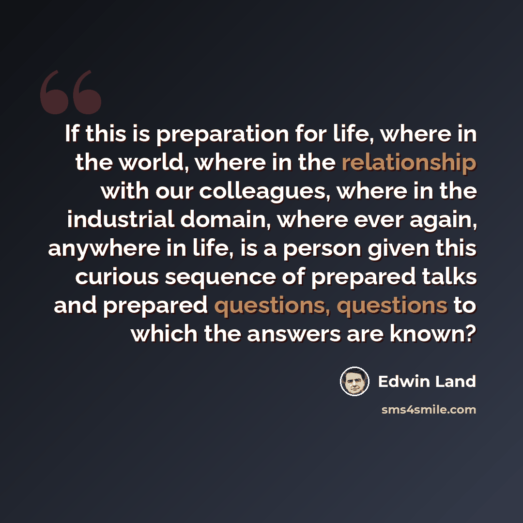 “If this is preparation for life, where in the world, where in the relationship with our colleagues, where in the industrial domain, where ever again, anywhere in life, is a person given this curious sequence of prepared talks and prepared questions, questions to which the answers are known?” quote by Edwin Land