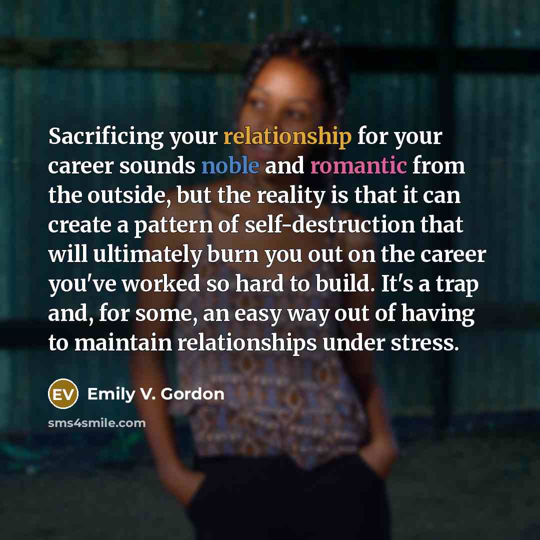 “Sacrificing your relationship for your career sounds noble and romantic from the outside, but the reality is that it can create a pattern of self-destruction that will ultimately burn you out on the career you've worked so hard to build. It's a trap and, for some, an easy way out of having to…” quote by Emily V. Gordon