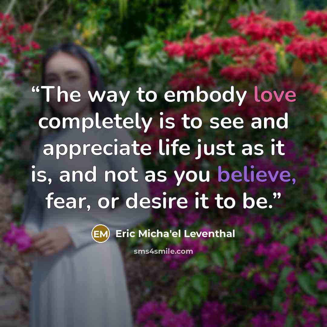 “The way to embody love completely is to see and appreciate life just as it is, and not as you believe, fear, or desire it to be.” quote by Eric Micha'el Leventhal