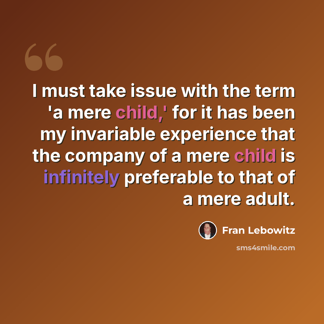 “I must take issue with the term 'a mere child,' for it has been my invariable experience that the company of a mere child is infinitely preferable to that of a mere adult.” quote by Fran Lebowitz