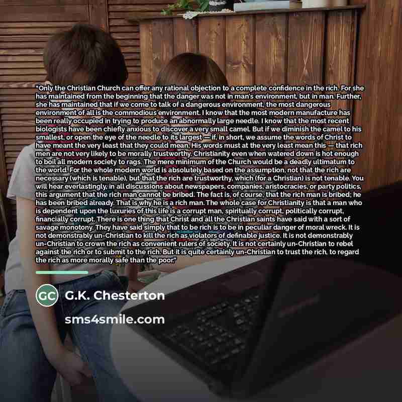 “Only the Christian Church can offer any rational objection to a complete confidence in the rich. For she has maintained from the beginning that the danger was not in man's environment, but in man. Further, she has maintained that if we come to talk of a dangerous environment, the most dangerous…” quote by G.K. Chesterton