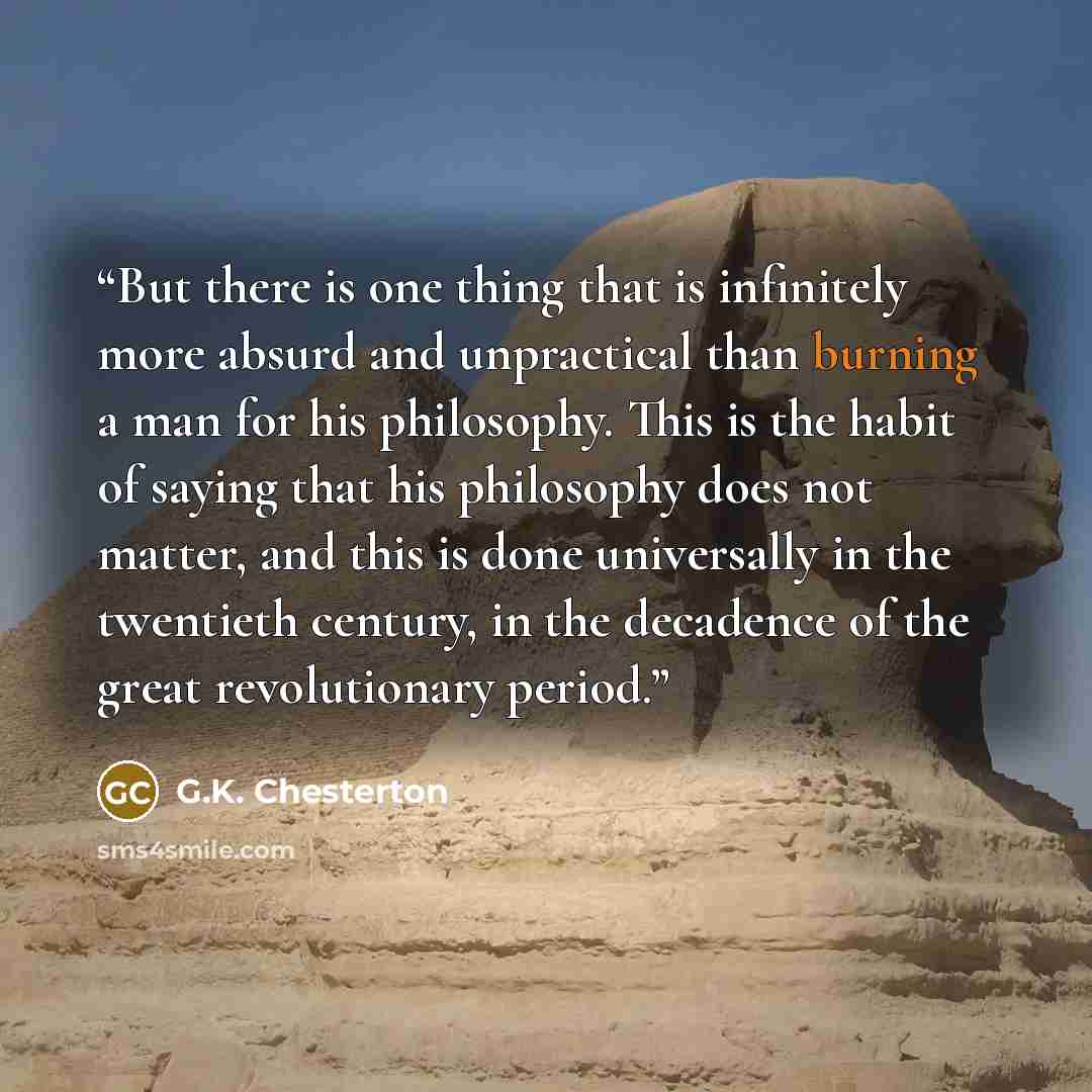 “But there is one thing that is infinitely more absurd and unpractical than burning a man for his philosophy. This is the habit of saying that his philosophy does not matter, and this is done universally in the twentieth century, in the decadence of the great revolutionary period.” quote by G.K. Chesterton