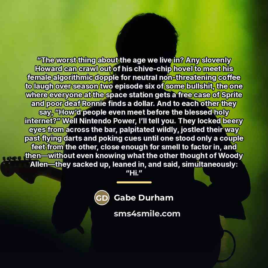 “The worst thing about the age we live in? Any slovenly Howard can crawl out of his chive-chip hovel to meet his female algorithmic dopple for neutral non-threatening coffee to laugh over season two episode six of some bullshit, the one where everyone at the space station gets a free case of Sprite…” quote by Gabe Durham