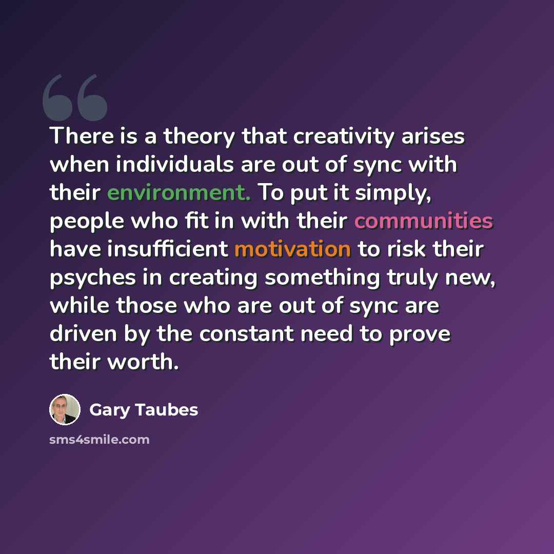 “There is a theory that creativity arises when individuals are out of sync with their environment. To put it simply, people who fit in with their communities have insufficient motivation to risk their psyches in creating something truly new, while those who are out of sync are driven by the…” quote by Gary Taubes