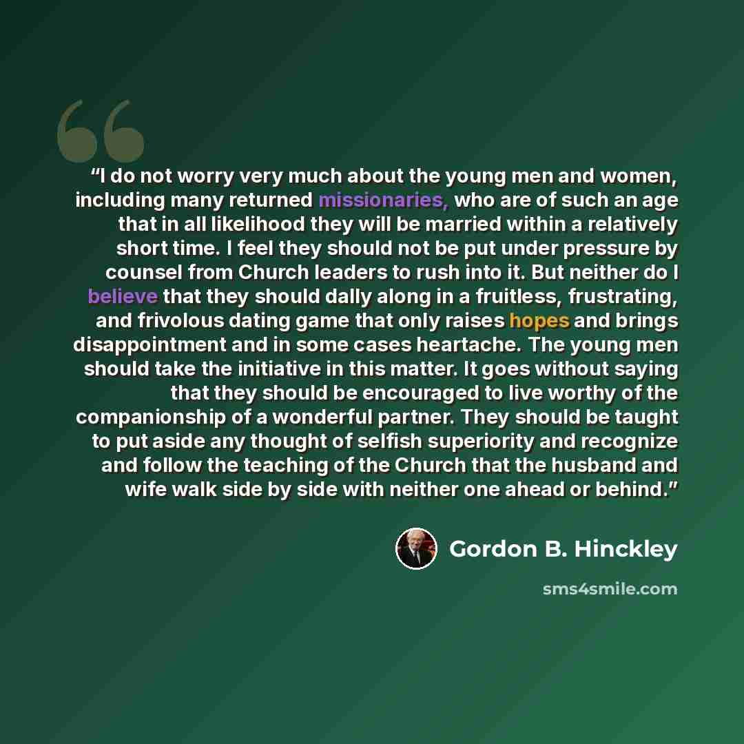 “I do not worry very much about the young men and women, including many returned missionaries, who are of such an age that in all likelihood they will be married within a relatively short time. I feel they should not be put under pressure by counsel from Church leaders to rush into it. But neither…” quote by Gordon B. Hinckley