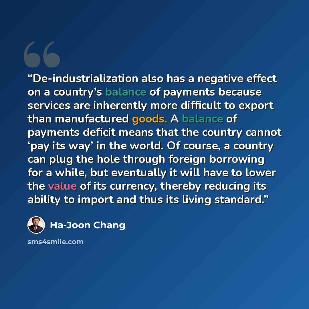 “De-industrialization also has a negative effect on a country’s balance of payments because services are inherently more difficult to export than manufactured goods. A balance of payments deficit means that the country cannot ‘pay its way’ in the world. Of course, a country can plug the hole…” quote by Ha-Joon Chang