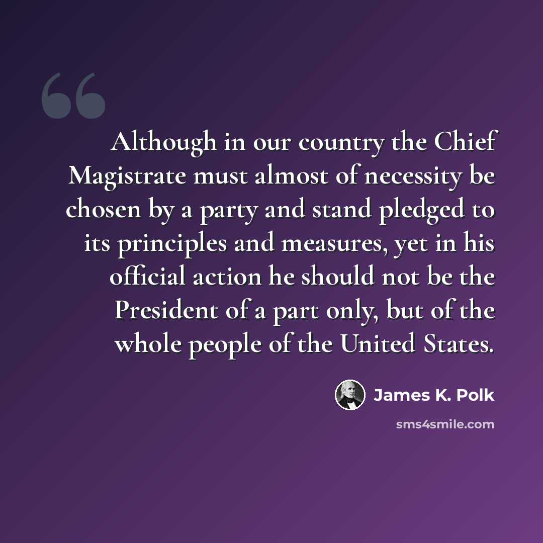 “Although in our country the Chief Magistrate must almost of necessity be chosen by a party and stand pledged to its principles and measures, yet in his official action he should not be the President of a part only, but of the whole people of the United States.” quote by James K. Polk