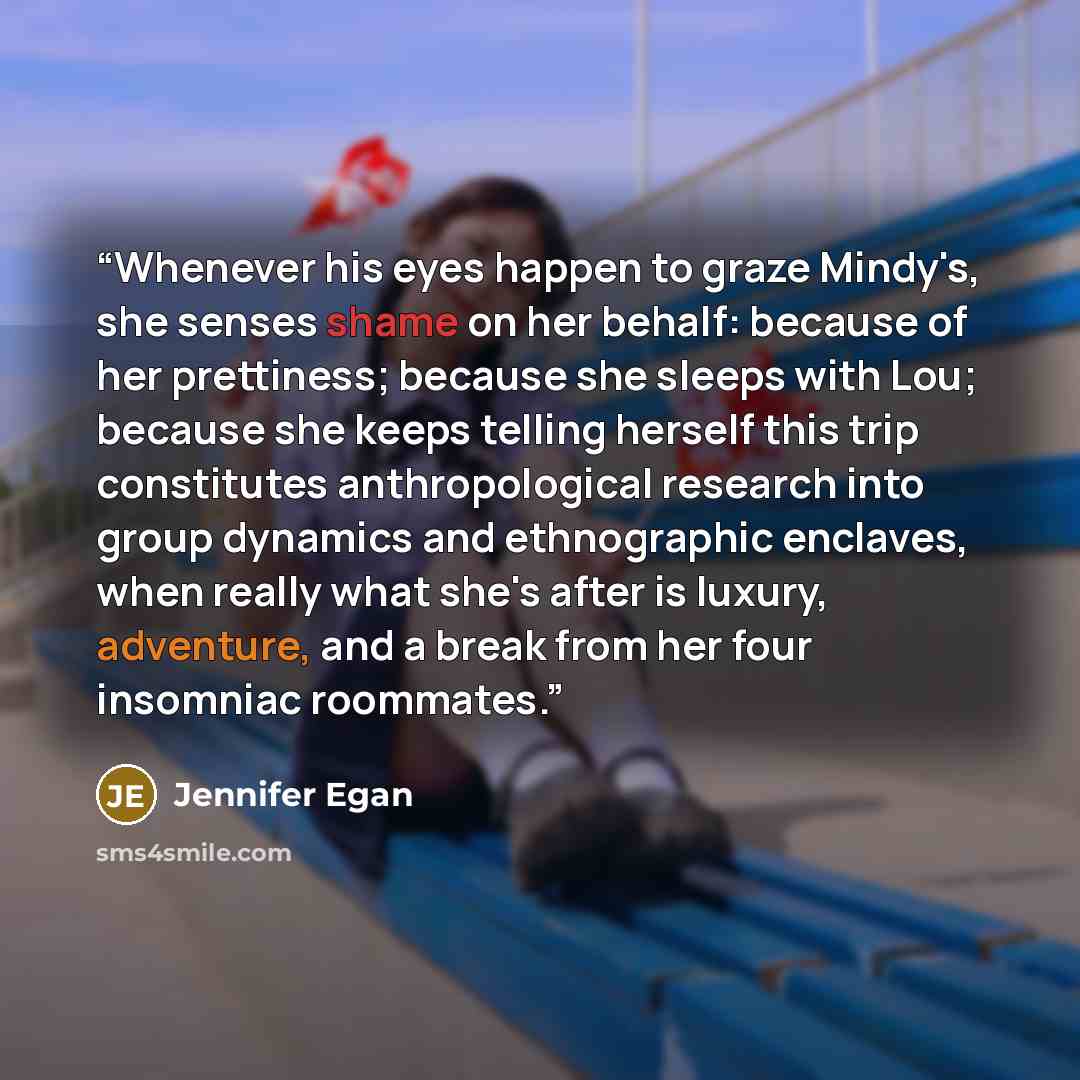 “Whenever his eyes happen to graze Mindy's, she senses shame on her behalf: because of her prettiness; because she sleeps with Lou; because she keeps telling herself this trip constitutes anthropological research into group dynamics and ethnographic enclaves, when really what she's after is luxury…” quote by Jennifer Egan