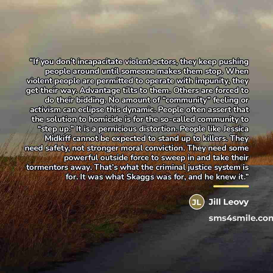 “If you don’t incapacitate violent actors, they keep pushing people around until someone makes them stop. When violent people are permitted to operate with impunity, they get their way. Advantage tilts to them. Others are forced to do their bidding. No amount of “community” feeling or activism can…” quote by Jill Leovy