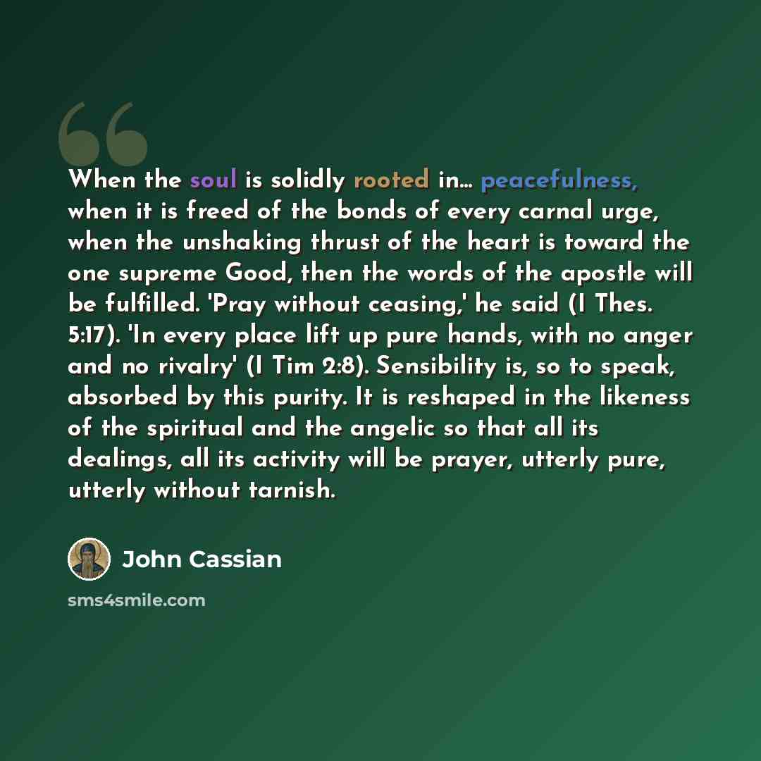 “When the soul is solidly rooted in... peacefulness, when it is freed of the bonds of every carnal urge, when the unshaking thrust of the heart is toward the one supreme Good, then the words of the apostle will be fulfilled. 'Pray without ceasing,' he said (I Thes. 5:17). 'In every place lift up…” quote by John Cassian