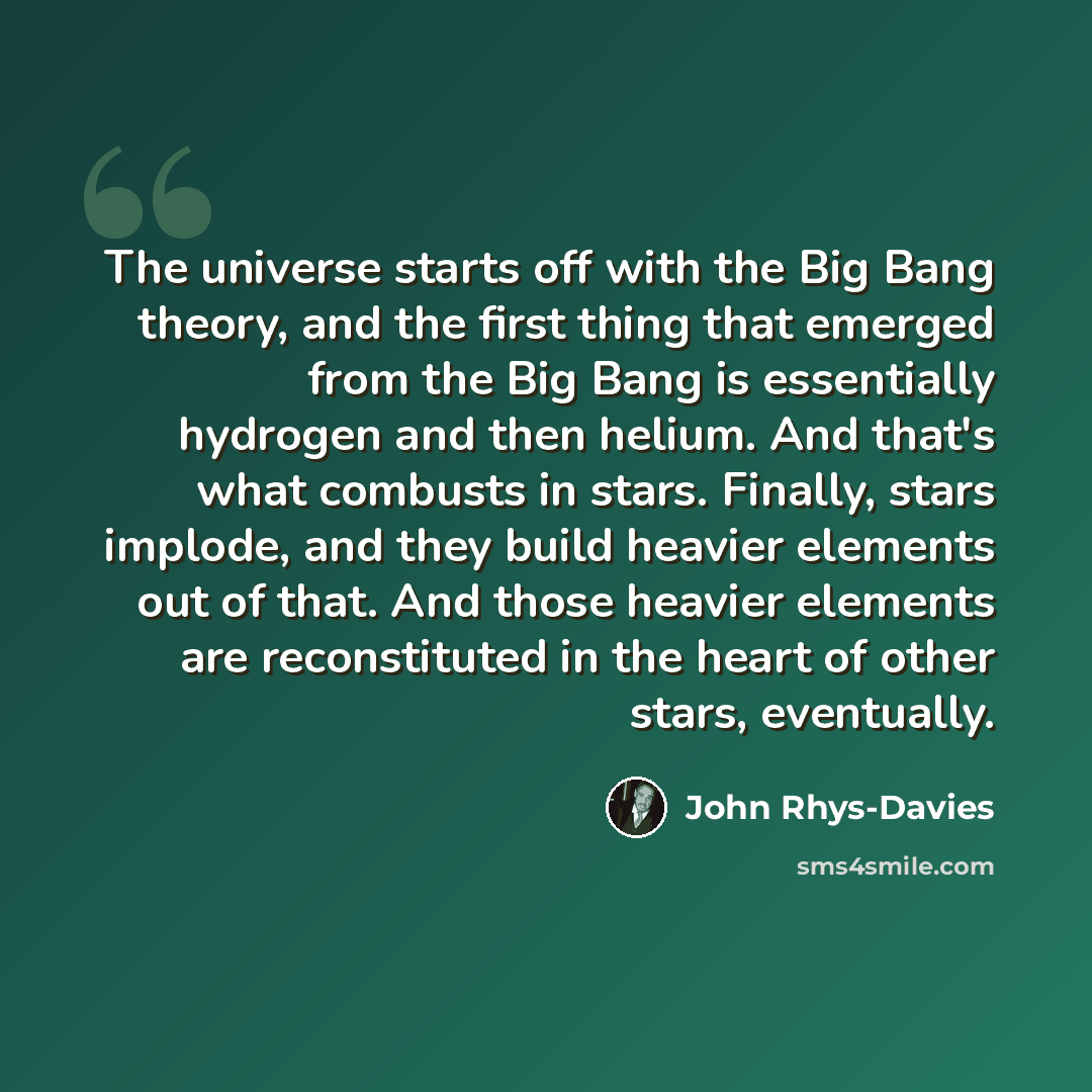 “The universe starts off with the Big Bang theory, and the first thing that emerged from the Big Bang is essentially hydrogen and then helium. And that's what combusts in stars. Finally, stars implode, and they build heavier elements out of that. And those heavier elements are reconstituted in the…” quote by John Rhys-Davies