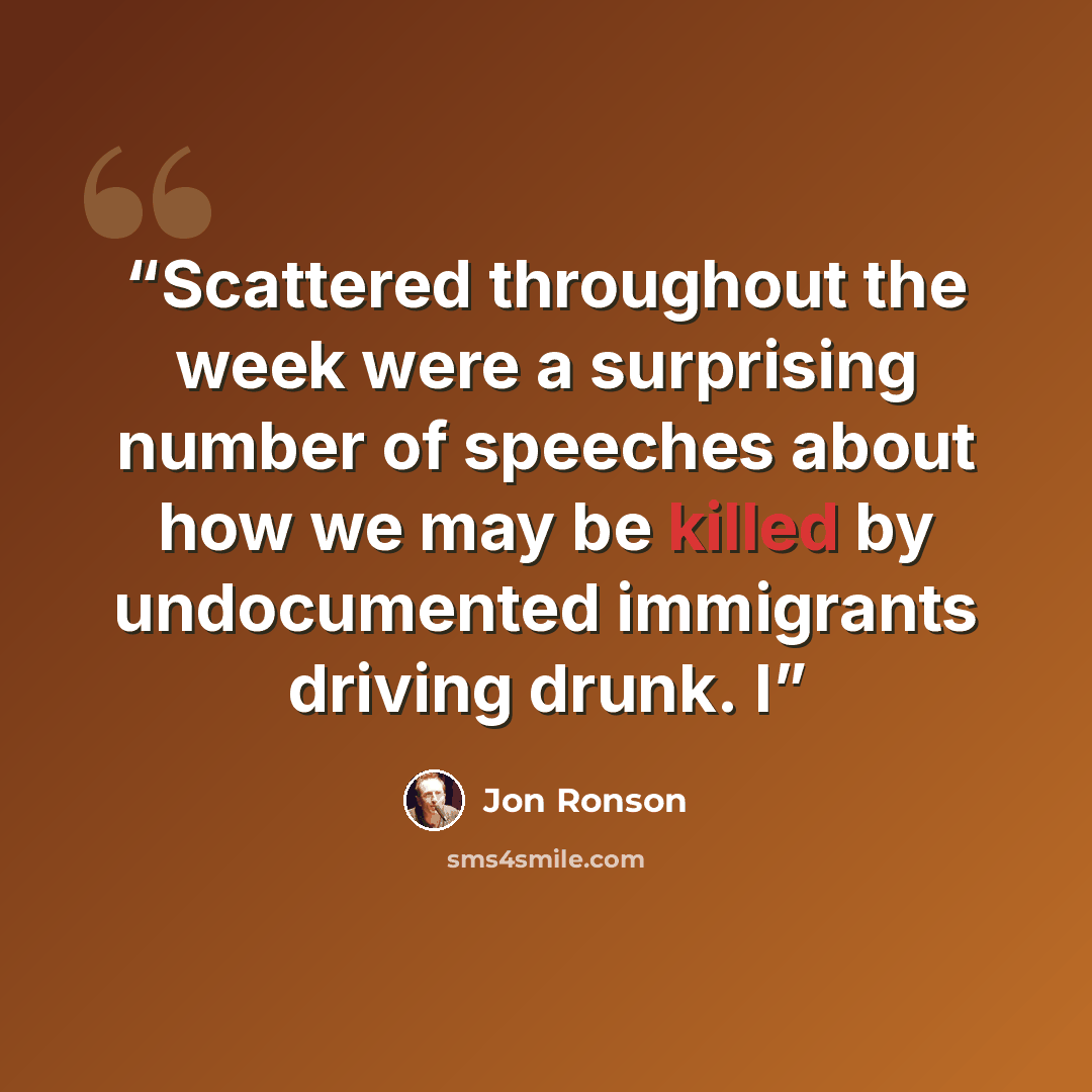 “Scattered throughout the week were a surprising number of speeches about how we may be killed by undocumented immigrants driving drunk. I” quote by Jon Ronson