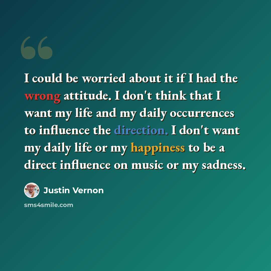 “I could be worried about it if I had the wrong attitude. I don't think that I want my life and my daily occurrences to influence the direction. I don't want my daily life or my happiness to be a direct influence on music or my sadness.” quote by Justin Vernon