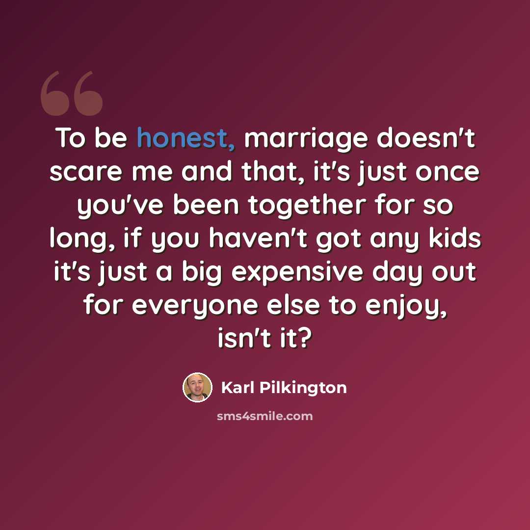 “To be honest, marriage doesn't scare me and that, it's just once you've been together for so long, if you haven't got any kids it's just a big expensive day out for everyone else to enjoy, isn't it?” quote by Karl Pilkington