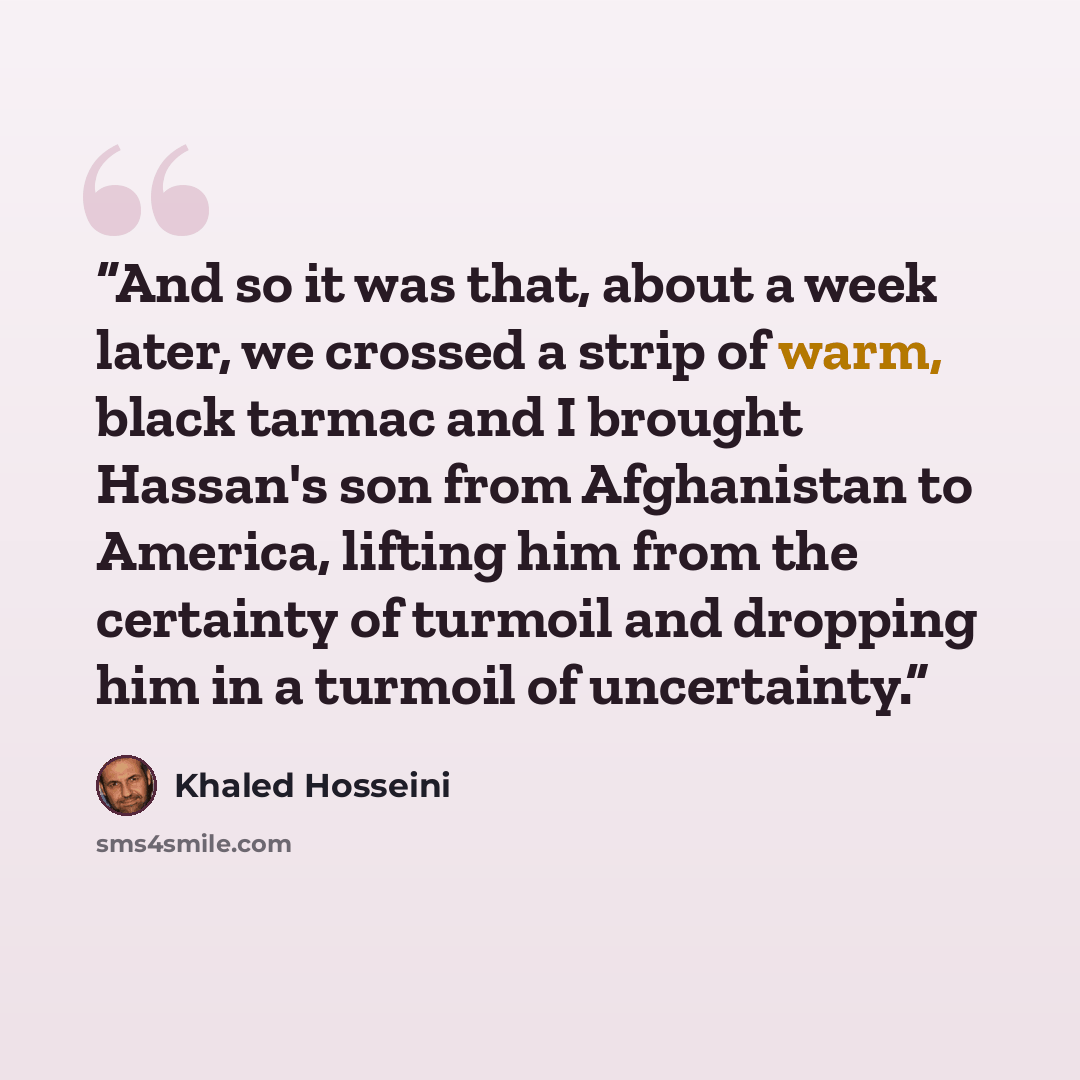 “And so it was that, about a week later, we crossed a strip of warm, black tarmac and I brought Hassan's son from Afghanistan to America, lifting him from the certainty of turmoil and dropping him in a turmoil of uncertainty.” quote by Khaled Hosseini