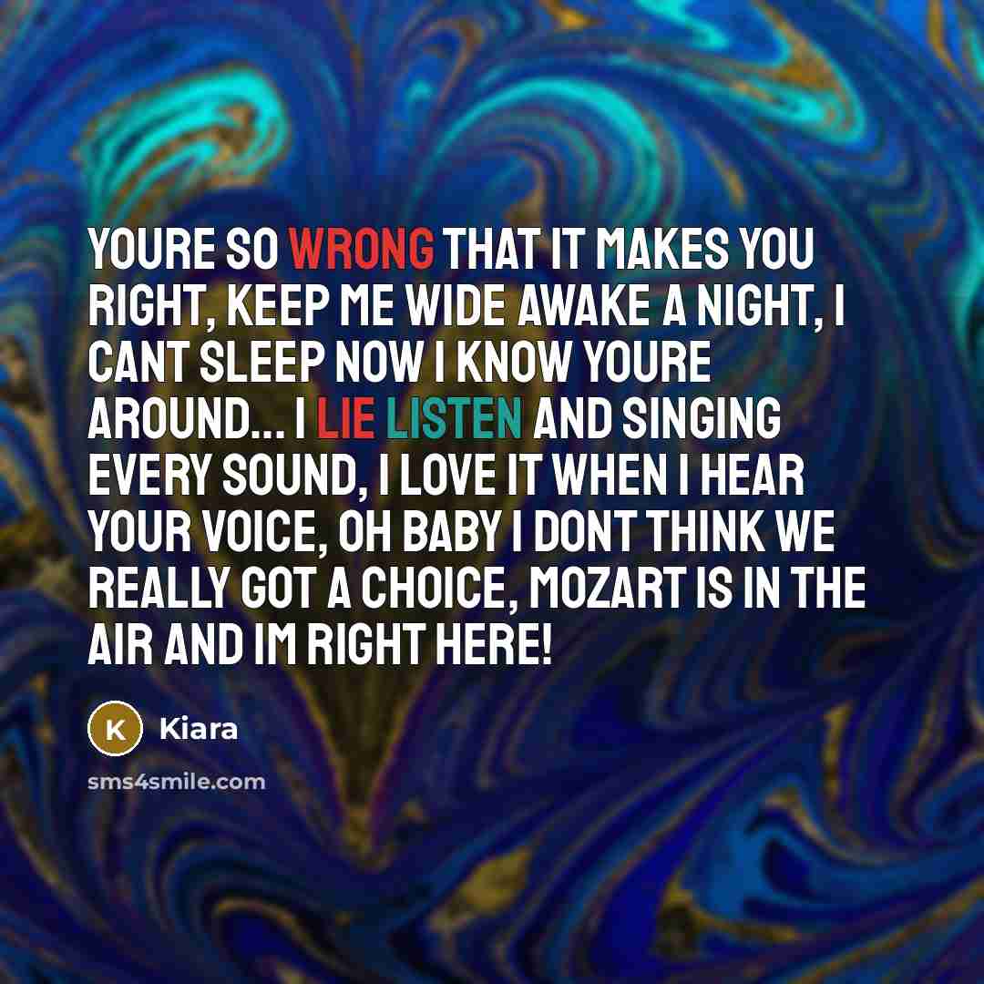 “Youre so wrong that it makes you right, Keep me wide awake a night, I cant sleep now I know youre around... I lie listen and singing every sound, I love it when I hear your voice, Oh baby I dont think we really got a choice, Mozart is in the air and Im right here!” quote by Kiara
