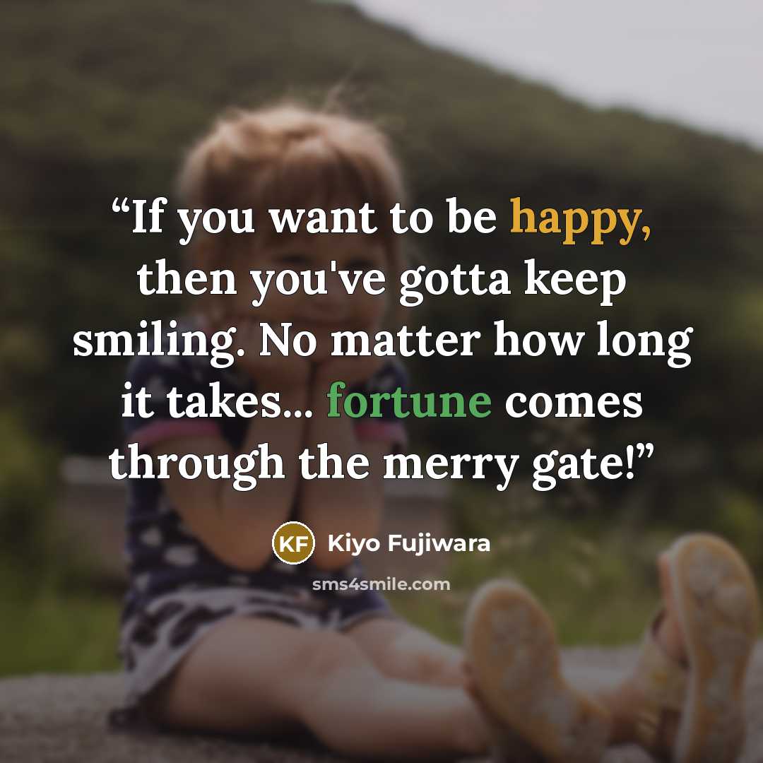 “If you want to be happy, then you've gotta keep smiling. No matter how long it takes... fortune comes through the merry gate!” quote by Kiyo Fujiwara