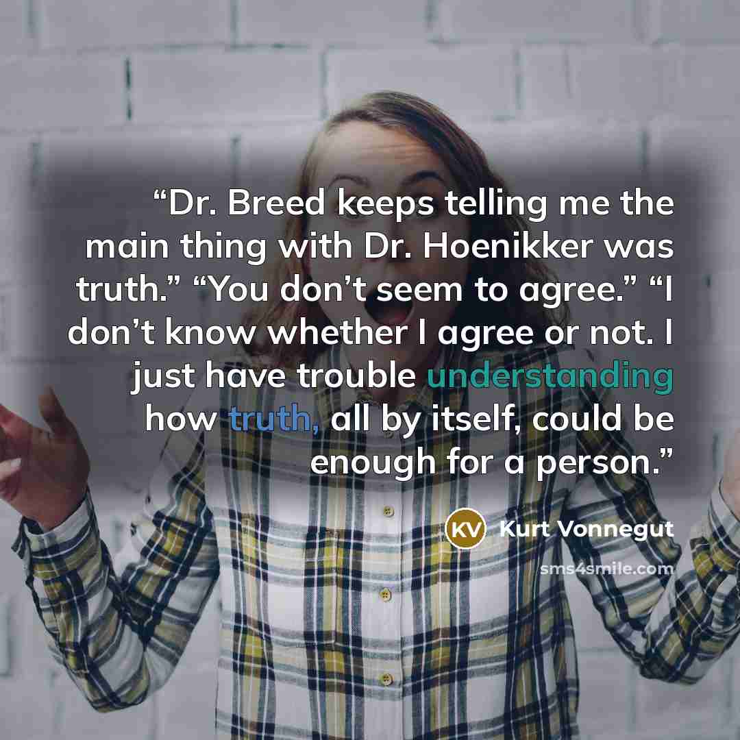 “Dr. Breed keeps telling me the main thing with Dr. Hoenikker was truth.” “You don’t seem to agree.” “I don’t know whether I agree or not. I just have trouble understanding how truth, all by itself, could be enough for a person.” quote by Kurt Vonnegut