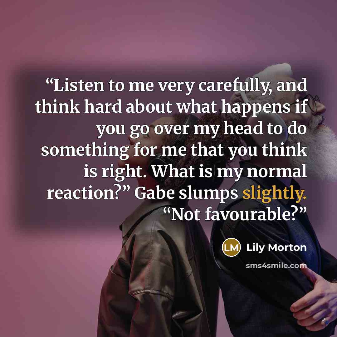“Listen to me very carefully, and think hard about what happens if you go over my head to do something for me that you think is right. What is my normal reaction?” Gabe slumps slightly. “Not favourable?” quote by Lily Morton
