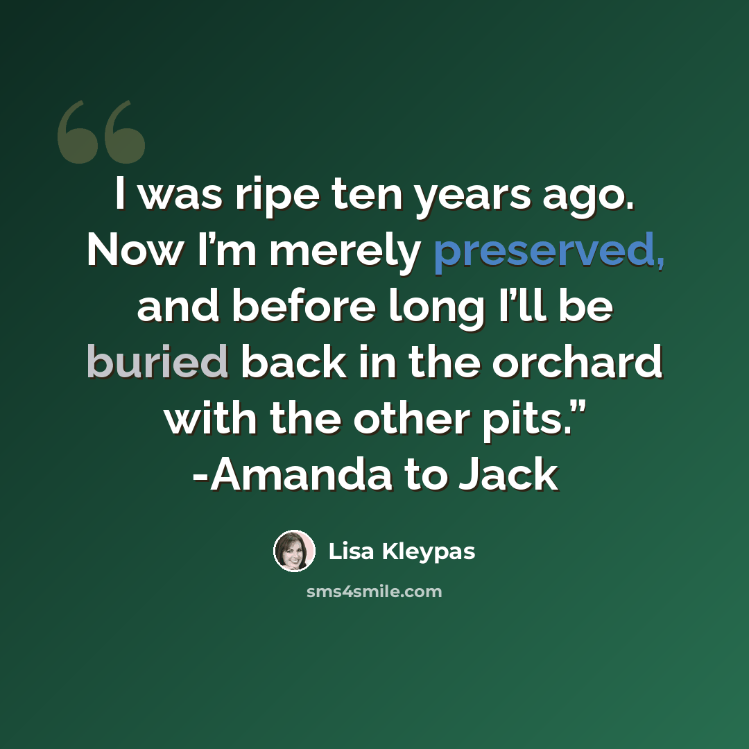 “I was ripe ten years ago. Now I’m merely preserved, and before long I’ll be buried back in the orchard with the other pits.” -Amanda to Jack” quote by Lisa Kleypas