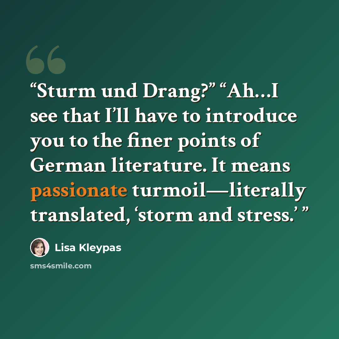 “Sturm und Drang?” “Ah…I see that I’ll have to introduce you to the finer points of German literature. It means passionate turmoil—literally translated, ‘storm and stress.’” quote by Lisa Kleypas